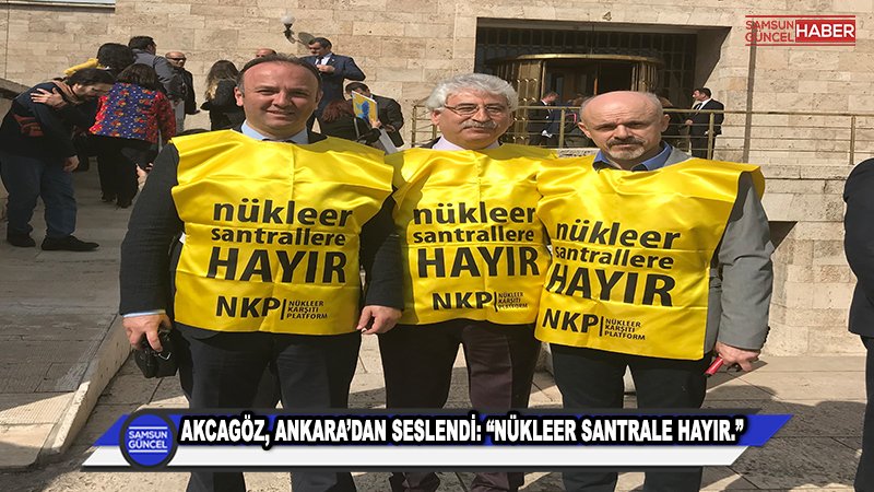 AKCAGÖZ, ANKARA’DAN SESLENDİ: “NÜKLEER SANTRALE HAYIR”