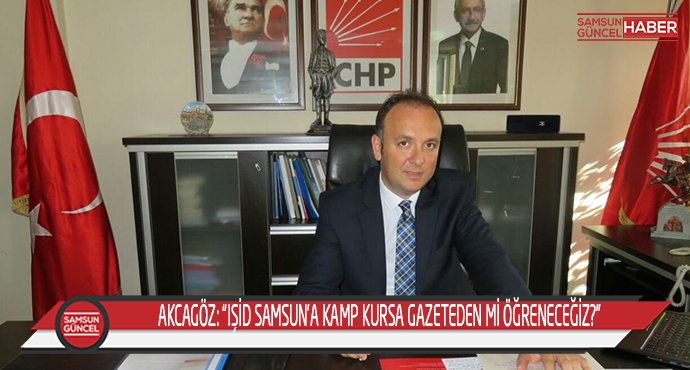 AKCAGÖZ: “IŞİD SAMSUN’A KAMP KURSA GAZETEDEN Mİ ÖĞRENECEĞİZ?”