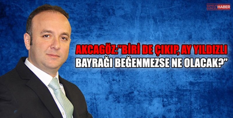 AKCAGÖZ:”BİRİ DE ÇIKIP, AY YILDIZLI BAYRAĞI BEĞENMEZSE NE OLACAK?”