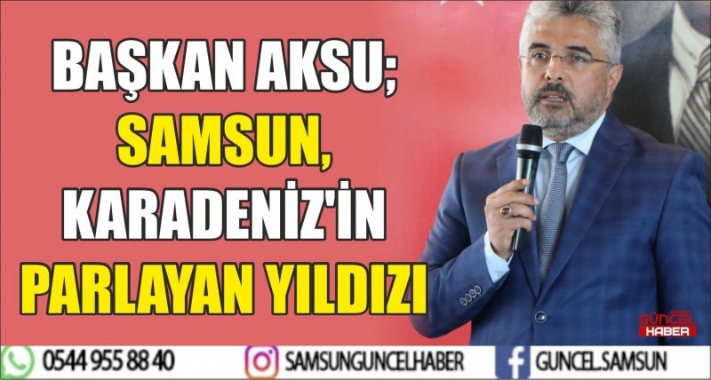 BAŞKAN AKSU; SAMSUN, KARADENİZ'İN PARLAYAN YILDIZI