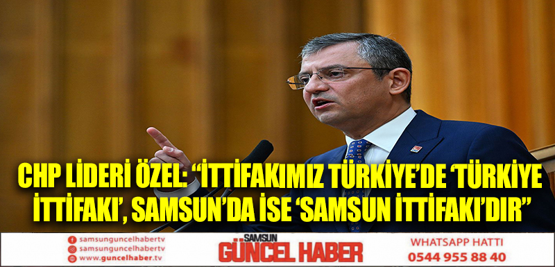 CHP Lideri Özel: “İttifakımız Türkiye’de ‘Türkiye İttifakı’, Samsun’da ise ‘Samsun İttifakı’dır”