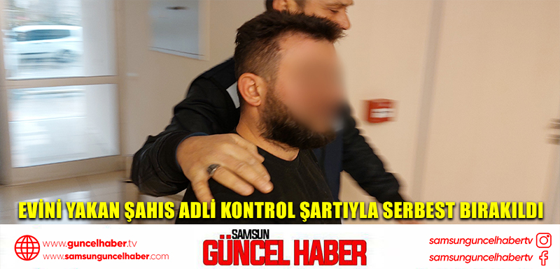 Evini yakan şahıs adli kontrol şartıyla serbest bırakıldı