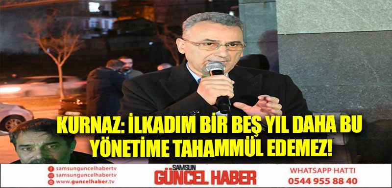 KURNAZ: İLKADIM BİR BEŞ YIL DAHA BU YÖNETİME TAHAMMÜL EDEMEZ!