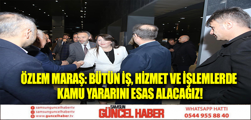 ÖZLEM MARAŞ: BÜTÜN İŞ, HİZMET VE İŞLEMLERDE KAMU YARARINI ESAS ALACAĞIZ!