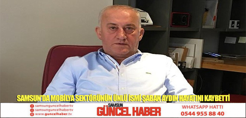 SAMSUN'DA MOBİLYA SEKTÖRÜNÜN ÜNLÜ İSMİ ŞABAN AYDIN HAYATINI KAYBETTİ