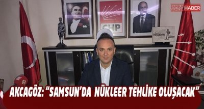 AKCAGÖZ: “SAMSUN’DA NÜKLEER TEHLİKE OLUŞACAK”