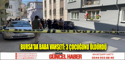 Bursa'da baba vahşeti: 3 çocuğunu öldürdü