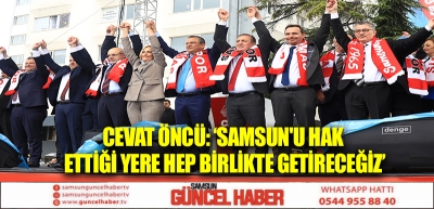 CEVAT ÖNCÜ: ‘SAMSUN'U HAK ETTİĞİ YERE HEP BİRLİKTE GETİRECEĞİZ’