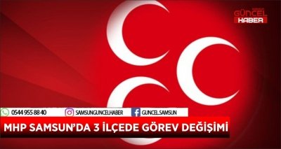 MHP SAMSUN’DA 3 İLÇEDE GÖREV DEĞİŞİMİ