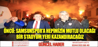 ÖNCÜ: SAMSUNSPOR’A HEPİMİZİN MUTLU OLACAĞI BİR STADYUM YERİ KAZANDIRACAĞIZ