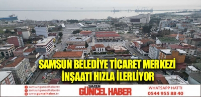 Samsun Belediye Ticaret Merkezi inşaatı hızla ilerliyor