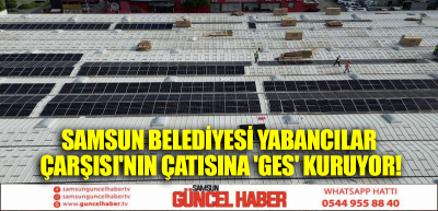 SAMSUN BELEDİYESİ YABANCILAR ÇARŞISI'NIN ÇATISINA 'GES' KURUYOR!