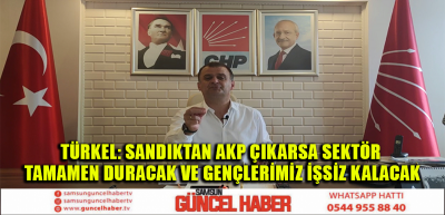 TÜRKEL: SANDIKTAN AKP ÇIKARSA SEKTÖR TAMAMEN DURACAK VE GENÇLERİMİZ İŞSİZ KALACAK