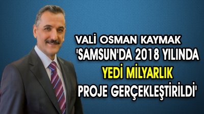 VALİ OSMAN KAYMAK 'SAMSUN'DA 2018 YILINDA  YEDİ MİLYARLIK  PROJE GERÇEKLEŞTİRİLDİ'